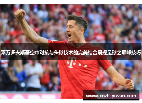 莱万多夫斯基空中对抗与头球技术的完美结合展现足球之巅峰技巧