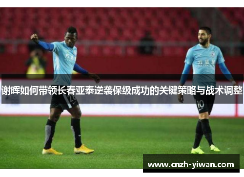谢晖如何带领长春亚泰逆袭保级成功的关键策略与战术调整 谢晖如何带领长春亚泰逆袭保级成功的关键策略与战术调整