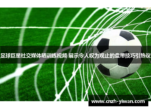 足球巨星社交媒体晒训练视频 展示令人叹为观止的盘带技巧引热议 足球巨星社交媒体晒训练视频 展示令人叹为观止的盘带技巧引热议