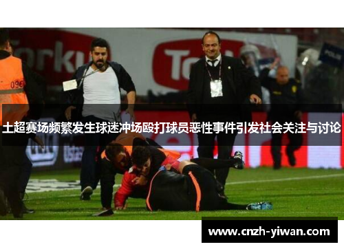 土超赛场频繁发生球迷冲场殴打球员恶性事件引发社会关注与讨论