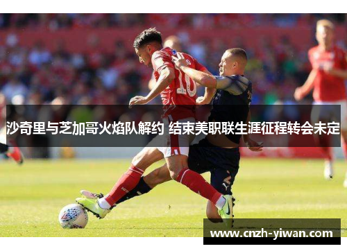 沙奇里与芝加哥火焰队解约 结束美职联生涯征程转会未定