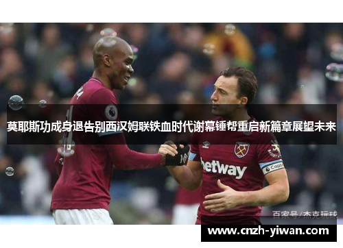 莫耶斯功成身退告别西汉姆联铁血时代谢幕锤帮重启新篇章展望未来